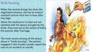 Bride burning
When the woman brings less than the
negotiated amount, she has to endure
constant torture from her in-laws after
marriage.
When the husband or in-laws are not
satisfied with the dowry brought by the
bride, they even go to the extent of killing
the woman after marriage.
The most severe among all the dowry
abuse is "bride burning". The parties
engaged in the murder usually report the
case as an accident or suicide.
 
