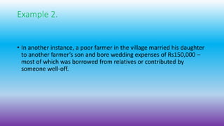 Example 2.
• In another instance, a poor farmer in the village married his daughter
to another farmer’s son and bore wedding expenses of Rs150,000 –
most of which was borrowed from relatives or contributed by
someone well-off.
 