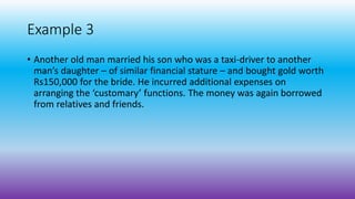 Example 3
• Another old man married his son who was a taxi-driver to another
man’s daughter – of similar financial stature – and bought gold worth
Rs150,000 for the bride. He incurred additional expenses on
arranging the ‘customary’ functions. The money was again borrowed
from relatives and friends.
 