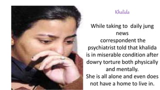 Khalida
While taking to daily jung
news
correspondent the
psychiatrist told that khalida
is in miserable condition after
dowry torture both physically
and mentally.
She is all alone and even does
not have a home to live in.
 