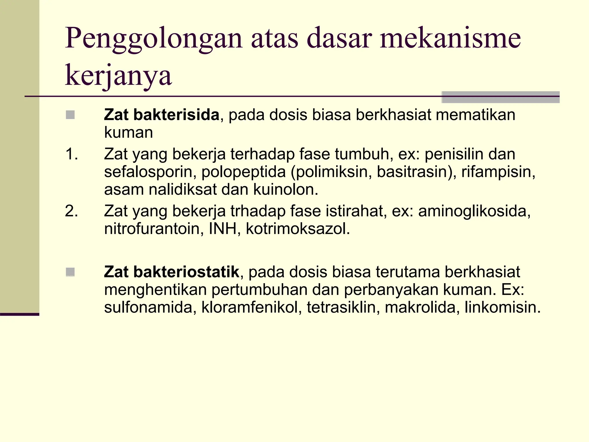 Penggolongan atas dasar mekanisme
kerjanya
 Zat bakterisida, pada dosis biasa berkhasiat mematikan
kuman
1. Zat yang bekerja terhadap fase tumbuh, ex: penisilin dan
sefalosporin, polopeptida (polimiksin, basitrasin), rifampisin,
asam nalidiksat dan kuinolon.
2. Zat yang bekerja trhadap fase istirahat, ex: aminoglikosida,
nitrofurantoin, INH, kotrimoksazol.
 Zat bakteriostatik, pada dosis biasa terutama berkhasiat
menghentikan pertumbuhan dan perbanyakan kuman. Ex:
sulfonamida, kloramfenikol, tetrasiklin, makrolida, linkomisin.
 