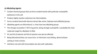 a) Alkylating Agents
 Contain chemical groups that can form covalent bonds with particular nucleophilic
substances in the cell.
 Produce highly reactive carbonium ion intermediates.
 Forms covalent bond with electron donors like amine, hydroxyl and sulfhydryl groups.
 Alkylating agents are bifunctional, i.e. they have two alkylating groups
 The nitrogen at position 7 (N7) of guanine, being strongly nucleophilic, is probably the main
molecular target for alkylation in DNA.
 N1 and N3 of adenine and N3 of cytosine may also be affected.
 Being bifunctional they can cause intra- or interchain cross-linking, abnormal base
pairing or chain scission.
 Interferes not only with transcription but also with replication.
 