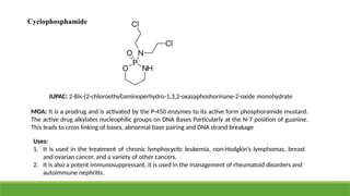 Cyclophosphamide
IUPAC: 2-Bis-(2-chloroethyl)aminoperhydro-1,3,2-oxazaphoshorinane-2-oxide monohydrate
MOA: It is a prodrug and is activated by the P-450 enzymes to its active form phosphoramide mustard.
The active drug alkylates nucleophilic groups on DNA Bases Particularly at the N-7 position of guanine.
This leads to cross linking of bases, abnormal base pairing and DNA strand breakage
Uses:
1. It is used in the treatment of chronic lymphocyctic leukemia, non-Hodgkin’s lymphomas, breast
and ovarian cancer, and a variety of other cancers.
2. It is also a potent immunosuppressant, it is used in the management of rheumatoid disorders and
autoimmune nephritis.
 