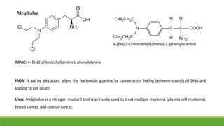 Melphalan
IUPAC: 4- Bis(2-chloroethyl)amino-L-phenylalanine
MOA: It act by alkylation, alters the nucleotide guanine by causes cross linking between strands of DNA and
leading to cell death.
Uses: Melphalan is a nitrogen mustard that is primarily used to treat multiple myeloma (plasma cell myeloma),
breast cancer, and ovarian cancer.
 