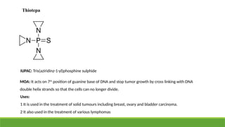 Thiotepa
IUPAC: Tris(aziridinz-1-yl)phosphine sulphide
MOA: It acts on 7th
position of guanine base of DNA and stop tumor growth by cross linking with DNA
double helix strands so that the cells can no longer divide.
Uses:
1 It is used in the treatment of solid tumours including breast, ovary and bladder carcinoma.
2 It also used in the treatment of various lymphomas
 