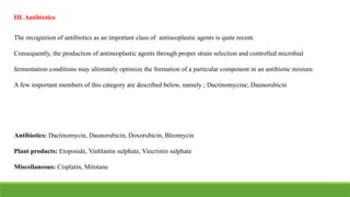 The recognition of antibiotics as an important class of antineoplastic agents is quite recent.
Consequently, the production of antineoplastic agents through proper strain selection and controlled microbial
fermentation conditions may ultimately optimize the formation of a particular component in an antibiotic mixture.
A few important members of this category are described below, namely ; Dactinomycine; Daunorubicin
III. Antibiotics
Antibiotics: Dactinomycin, Daunorubicin, Doxorubicin, Bleomycin
Plant products: Etoposide, Vinblastin sulphate, Vincristin sulphate
Miscellaneous: Cisplatin, Mitotane
 