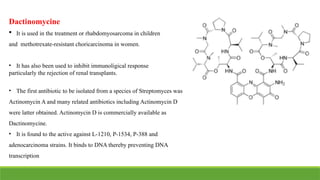 Dactinomycine
 It is used in the treatment or rhabdomyosarcoma in children
and methotrexate-resistant choricarcinoma in women.
• It has also been used to inhibit immunoligical response
particularly the rejection of renal transplants.
• The first antibiotic to be isolated from a species of Streptomyces was
Actinomycin A and many related antibiotics including Actinomycin D
were latter obtained. Actinomycin D is commercially available as
Dactinomycine.
• It is found to the active against L-1210, P-1534, P-388 and
adenocarcinoma strains. It binds to DNA thereby preventing DNA
transcription
 