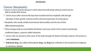 Cancer (Neoplastic)
• Cancer is a term used for diseases in which abnormal cells divide without control and are
able to invade other tissues
• Cancer occurs after normal cells have been transformed into neoplastic cells through
alteration of their genetic material and the abnormal expression of certain genes.
• Neoplastic cells usually exhibit chromosomal abnormalities and the loss of their
differentiated properties.
• These changes leads to uncontrolled cell division and many result in the invasion of previously
unaffected organs, a process called metastasis
• Cancer cells can spread to other parts of the body through the blood and lymph systems, this process is
called metastasis
• Anticancer drug, also called antineoplastic drug, any drug that is effective in the treatment of malignant,
or cancerous, disease.
Introduction
 