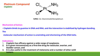 Mechanism of Action:
• Cisplatin binds to guanine in DNA and RNA, and the interaction is stabilized by hydrogen bonding.
The
molecular mechanism of action is unwinding and shortening of the DNA helix.
Indications:
1. Cisplatin has efficacy against a wide range of neoplasms.
2. It is given intravenously as a first-line drug for testicular, ovarian, and
bladder cancer, and
3. It is also useful in the treatment of melanoma and a number of other soild
tumors.
IUPAC: Cis- Diamminedichloroplatinum
Platinum Compound
Cisplatin:
 