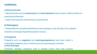 HORMONES
a) Glucocorticoids
• Glucocorticoids such as prednisolone and dexamethasone have marked inhibitory effects on
lymphocyte proliferation
• Used in the treatment of leukaemias and lymphomas.
b) Oestrogens
• Diethylstilbestrol and ethinyloestradiol are two oestrogens used clinically in the palliative
treatment of androgen-dependent prostatic tumours.
b) Progestins
Progestins such as megestrol and medroxyprogesterone have been useful in
endometrial neoplasms and in renal tumours to bring temporary remission.
c) Anti-Androgen
Flutamide: androgen antagonist used in prostate tumors since they increase
androgen levels
 