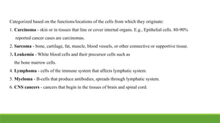 Categorized based on the functions/locations of the cells from which they originate:
1. Carcinoma - skin or in tissues that line or cover internal organs. E.g., Epithelial cells. 80-90%
reported cancer cases are carcinomas.
2. Sarcoma - bone, cartilage, fat, muscle, blood vessels, or other connective or supportive tissue.
3. Leukemia - White blood cells and their precursor cells such as
the bone marrow cells.
4. Lymphoma - cells of the immune system that affects lymphatic system.
5. Myeloma - B-cells that produce antibodies, spreads through lymphatic system.
6. CNS cancers - cancers that begin in the tissues of brain and spinal cord.
 