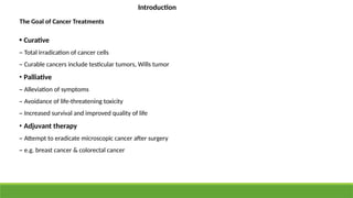 The Goal of Cancer Treatments
• Curative
– Total irradication of cancer cells
– Curable cancers include testicular tumors, Wills tumor
• Palliative
– Alleviation of symptoms
– Avoidance of life-threatening toxicity
– Increased survival and improved quality of life
• Adjuvant therapy
– Attempt to eradicate microscopic cancer after surgery
– e.g. breast cancer & colorectal cancer
Introduction
 