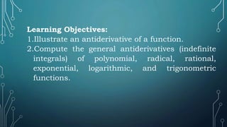 Learning Objectives:
1.Illustrate an antiderivative of a function.
2.Compute the general antiderivatives (indefinite
integrals) of polynomial, radical, rational,
exponential, logarithmic, and trigonometric
functions.
 