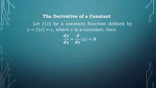 The Derivative of a Constant
Let 𝑓(𝑥) be a constant function defined by
𝑦 = 𝑓(𝑥) = 𝑐, where c is a constant, then
𝒅𝒚
𝒅𝒙
=
𝒅
𝒅𝒙
𝒄 = 𝟎
 