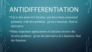 ANTIDIFFERENTIATION
•Up to this point in Calculus, you have been concerned
primarily with this problem: given a function, find its
derivative
•Many important applications of calculus involve the
inverse problem: given the derivative of a function, find
the function
 