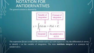 The general solution is denoted by
The expression ∫f(x)dx is read as the antiderivative of f with respect to x. So, the differential dx serves
to identify x as the variable of integration. The term indefinite integral is a synonym for
antiderivative.
NOTATION FOR
ANTIDERIVATIVES
 