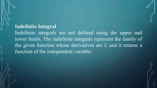 Indefinite Integral
Indefinite integrals are not defined using the upper and
lower limits. The indefinite integrals represent the family of
the given function whose derivatives are f, and it returns a
function of the independent variable.
 