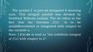 The symbol ∫ is just an elongated S meaning
sum. This integral symbol was devised by
Gottfried Wilhelm Leibniz. The dx refers to the
fact that the function 𝑓 𝑥 is to be
antidifferentiated or integrated with respect to
the variable x.
Note: ∫ 𝒇 𝒙 𝒅𝒙 is read as “the indefinite integral
of 𝑓 𝑥 with respect to x”.
 