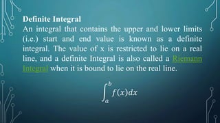 Definite Integral
An integral that contains the upper and lower limits
(i.e.) start and end value is known as a definite
integral. The value of x is restricted to lie on a real
line, and a definite Integral is also called a Riemann
Integral when it is bound to lie on the real line.
𝑎
𝑏
𝑓 𝑥 𝑑𝑥
 