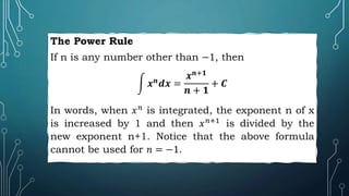 The Power Rule
If n is any number other than −1, then
𝒙𝒏𝒅𝒙 =
𝒙𝒏+𝟏
𝒏 + 𝟏
+ 𝑪
In words, when 𝑥𝑛
is integrated, the exponent n of x
is increased by 1 and then 𝑥𝑛+1
is divided by the
new exponent n+1. Notice that the above formula
cannot be used for 𝑛 = −1.
 