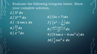 1.∫ 𝟑𝒙
𝒅𝒙
2.∫ 𝟑𝒙+𝟑
𝒅𝒙
3.∫ −𝟐 𝐜𝐨𝐬 𝒙 𝒅𝒙
4.∫
𝟐𝟑
𝒙
𝒅𝒙
5.∫ 𝒙−𝟕
𝒅𝒙
6.∫ 𝟑𝒙 + 𝟕 𝒅𝒙
7.∫ 𝒆𝒙
−
𝟏
𝟗𝒙
𝒅𝒙
8.∫
𝟒𝒙𝟒+𝟑𝒙𝟐+𝒙
𝒙𝟐 𝒅𝒙
9.∫ 𝟓 𝐭𝐚𝐧 𝒙 − 𝟒 𝐜𝐬𝐜𝟐
𝒙 𝒅𝒙
10.∫
𝟏
𝟔
𝐜𝐬𝐜𝟐
𝒙 𝒅𝒙
Evaluate the following integrals below. Show
your complete solution.
 