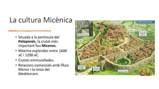 La cultura Micènica
• Situada a la península del
Peloponès, la ciutat més
important fou Micenes.
• Màxima esplendor entre 1600
aC i 1200 aC.
• Ciutats emmurallades.
• Relacions comercials amb l’Àsia
Menor i la resta del
Mediterrani.
 