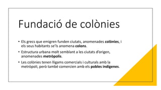 Fundació de colònies
• Els grecs que emigren funden ciutats, anomenades colònies, i
els seus habitants se’ls anomena colons.
• Estructura urbana molt semblant a les ciutats d’origen,
anomenades metròpolis.
• Les colònies tenen lligams comercials i culturals amb la
metròpoli, però també comercien amb els pobles indígenes.
 