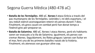 Segona Guerra Mèdica (480-478 aC)
• Batalla de les Termòpiles. 480 aC. Xerxes I ataca Grècia a través del
pas muntanyenc de les Termòpiles. Leònides I, rei dels espartans, i el
seu reduït exèrcit aconsegueixen retenir els perses durant 7 dies.
Finalment, els grecs cauen en combat però han donat temps a
l’exèrcit grec per preparar-se.
• Batalla de Salamina. 480 aC. Xerxes I ataca Atenes, però els habitants
varen ser evacuats a la illa de Salamina. Igualment, els perses van
cremar Atenes. Seguidament, les flotes gregues i perses van lluitar en
el mar, fent una de les primeres batalles navals de la història.
Finalment, els atenesos van guanyar altre cop.
 