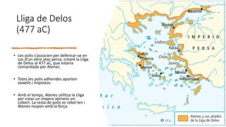 Lliga de Delos
(477 aC)
• Les polis s’associen per defensar-se en
cas d’un altre atac persa, creant la Lliga
de Delos al 477 aC, que estaria
comandada per Atenes.
• Totes les polis adherides aporten
vaixells i impostos.
• Amb el temps, Atenes utilitza la Lliga
per crear un impero atenenc en
cobert. La resta de polis es rebel·len i
Atenes respon amb la força.
 