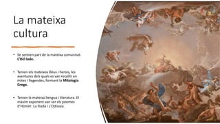 La mateixa
cultura
• Se sentien part de la mateixa comunitat:
L’Hèl·lade.
• Tenien els mateixos Déus i herois, les
aventures dels quals es van recollir en
mites i llegendes, formant la Mitologia
Grega.
• Tenien la mateixa llengua i literatura. El
màxim exponent van ser els poemes
d’Homer: La Ilíada i L'Odissea.
 