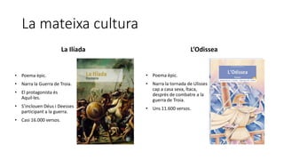 La mateixa cultura
La Ilíada L’Odissea
• Poema èpic.
• Narra la Guerra de Troia.
• El protagonista és
Aquil·les.
• S’inclouen Déus i Deesses
participant a la guerra.
• Casi 16.000 versos.
• Poema èpic.
• Narra la tornada de Ulisses
cap a casa seva, Ítaca,
desprès de combatre a la
guerra de Troia.
• Uns 11.600 versos.
 