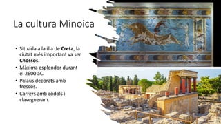 La cultura Minoica
• Situada a la illa de Creta, la
ciutat més important va ser
Cnossos.
• Màxima esplendor durant
el 2600 aC.
• Palaus decorats amb
frescos.
• Carrers amb còdols i
clavegueram.
 