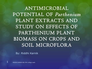 ANTIMICROBIAL
POTENTIAL OF Parthenium
PLANT EXTRACTS AND
STUDY ON EFFECTS OF
PARTHENIUM PLANT
BIOMASS ON CROPS AND
SOIL MICROFLORA
By: Riddhi Karnik
1 RIDDHI KARNIK BSc RYK college nasik
 