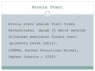 Atonia Uteri
Atonia uteri adalah Uteri tidak
berkontraksi dalam 15 detik setelah
dilakukan pemijatan fundus uteri
(plasenta telah lahir).
(JNPKR, Asuhan Persalinan Normal,
Depkes Jakarta ; 2002)
 