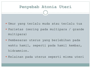 Penyebab Atonia Uteri
 Umur yang terlalu muda atau terlalu tua
 Parietas (sering pada multipara / grande
multipara)
 Pembesaran uterus yang berlebihan pada
waktu hamil, seperti pada hamil kembar,
hidramnion.
 Kelainan pada uterus seperti mioma uteri
 
