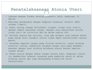 Penatalaksanaan Atonia Uteri
 Lakukan masase fundus setelah plasenta lahir (maksimal 15
detik)
 Hentikan perdarahan dengan kompresi bimanual internl (KBI)
selama 3 menit.
a. Pakai sarung tangan disinfeksi tingkat tinggi atau steril,
dengan lembut masukkan tangan (dengan cara menyatukan kelima
ujung jari) ke introitus dan ke dalam vagina ibu.
b. Periksa vagina dan serviks, jika ada selaput atau bekuan darah
pada kavum uteri mungkin uterus tidak dapat berkontraksi secara
penuh.
c. Letakkan kepalan tangan pada forniks anterior, tekan dinding
anterior uterus, sementara telapak tangan lain pada abdomen,
menekan dengan kuat dinding belakang uterus kearah kepalan
tangan dalam.
d. Tekan uterus dengan kedua tangan secara kuat. Kompresi uterus
ini memberikan tekanan langsung pada pembuluh darah di dalam
dinding uterus dan juga merangsang miometrium untuk
berkontraksi
 