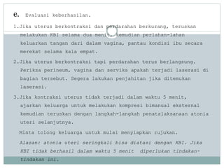 e. Evaluasi keberhasilan.
1.Jika uterus berkontraksi dan perdarahan berkurang, teruskan
melakukan KBI selama dua menit, kemudian perlahan-lahan
keluarkan tangan dari dalam vagina, pantau kondisi ibu secara
merekat selama kala empat.
2.Jika uterus berkontraksi tapi perdarahan terus berlangsung.
Periksa perineum, vagina dan serviks apakah terjadi laserasi di
bagian tersebut. Segera lakukan penjahitan jika ditemukan
laserasi.
3.Jika kontraksi uterus tidak terjadi dalam waktu 5 menit,
ajarkan keluarga untuk melakukan kompresi bimanual eksternal
kemudian teruskan dengan langkah-langkah penatalaksanaan atonia
uteri selanjutnya.
Minta tolong keluarga untuk mulai menyiapkan rujukan.
Alasan: atonia uteri seringkali bisa diatasi dengan KBI. Jika
KBI tidak berhasil dalam waktu 5 menit diperlukan tindakan-
tindakan ini.
 