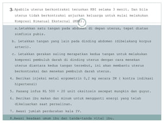 3. Apabila uterus berkontraksi teruskan KBI selama 3 menit. Dan bila
uterus tidak berkontraksi anjurkan keluarga untuk mulai melakukan
Kompresi Bimanual Eksternal (KBE).
a.Letakkan satu tangan pada abdomen di depan uterus, tepat diatas
simfisis pubis.
b. Letakkan tangan yang lain pada dinding abdomen (dibelakang korpus
arteri).
c. Letakkan gerakan saling merapatkan kedua tangan untuk melakukan
kompresi pembuluh darah di dinding uterus dengan cara menekan
uterus diantara kedua tangan tersebut, ini akan membantu uterus
berkontraksi dan menekan pembuluh darah uterus.
4. Berikan injeksi metal ergometrin 0,2 mg secara IM ( kontra indikasi
hipertensi)
5. Pasang infus RL 500 + 20 unit oksitosin secepat mungkin dan guyur.
6. Berikan ibu makan dan minum untuk mengganti energi yang telah
dikeluarkan saat persalinan.
7. Awasi jumlah perdarahan kala IV.
8.Awasi keadaan umum ibu dan tanda-tanda vital ibu.
 