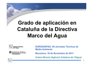 Grado de aplicación en
          p
Cataluña de la Directiva
    Marco del Agua
       EUROSURFAS. VII Jornadas Técnicas de
       Medio Ambiente
       Barcelona, 16 de Noviembre de 2011
       Antoni Munné (Agència Catalana de l’Aigua)
                                                    1
 