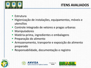ITENS AVALIADOS
 Estrutura
 Higienização de instalações, equipamentos, móveis e
utensílios
 Controle integrado de vetores e pragas urbanas
 Manipuladores
 Matéria-prima, ingredientes e embalagens
 Preparação do alimento
 Armazenamento, transporte e exposição do alimento
preparado
 Responsabilidade, documentação e registro
 