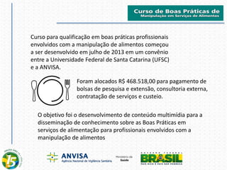 Curso para qualificação em boas práticas profissionais
envolvidos com a manipulação de alimentos começou
a ser desenvolvido em julho de 2013 em um convênio
entre a Universidade Federal de Santa Catarina (UFSC)
e a ANVISA.
Foram alocados R$ 468.518,00 para pagamento de
bolsas de pesquisa e extensão, consultoria externa,
contratação de serviços e custeio.
O objetivo foi o desenvolvimento de conteúdo multimídia para a
disseminação de conhecimento sobre as Boas Práticas em
serviços de alimentação para profissionais envolvidos com a
manipulação de alimentos
 
