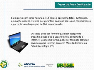 É um curso com carga horária de 12 horas e apresenta fotos, ilustrações,
animações vídeos e textos que garantem ao aluno acesso ao conhecimento
a partir de uma linguagem de fácil compreensão.
O acesso pode ser feito de qualquer estação de
trabalho, desde que o usuário esteja conectado à
Internet. Da mesma forma, pode ser feito por browsers
diversos como Internet Explorer, Mozzila, Chrome ou
Safari (tecnologia IOS)
 