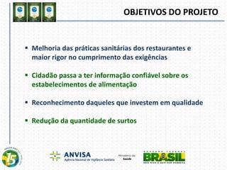 OBJETIVOS DO PROJETO
 Melhoria das práticas sanitárias dos restaurantes e
maior rigor no cumprimento das exigências
 Cidadão passa a ter informação confiável sobre os
estabelecimentos de alimentação
 Reconhecimento daqueles que investem em qualidade
 Redução da quantidade de surtos
 