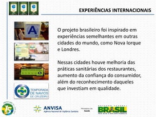 EXPERIÊNCIAS INTERNACIONAIS
O projeto brasileiro foi inspirado em
experiências semelhantes em outras
cidades do mundo, como Nova Iorque
e Londres.
Nessas cidades houve melhoria das
práticas sanitárias dos restaurantes,
aumento da confiança do consumidor,
além do reconhecimento daqueles
que investiam em qualidade.
 