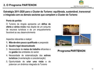 2. O Programa PARTENON

Estratégia 2011-2020 para o Cluster do Turismo: equilibrada, sustentável, transversal
e integrada com os demais sectores que compõem o Cluster do Turismo

  Ponto de partida:
  O Turismo de Angola apresenta um défice de
  oferta a vários níveis mas dispõe de um conjunto
  de recursos turísticos e de um enquadramento
  favorável ao seu desenvolvimento

  Aspectos relevantes a realçar:
  1. Mão-de-obra pouco qualificada e preparada
  2. Quadro legal desactualizado
  3. Necessidade de meios da trabalho eficientes e
     da gestão das entidades do sector
  4. Necessidade de sistematização dos activos
     turísticos (inventariação e caracterização)
  5. Oportunidade de criar uma visão e de
     potenciar um dinâmica integrada do Turismo
                                                                                        12
 