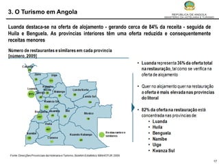 3. O Turismo em Angola

Luanda destaca-se na oferta de alojamento - gerando cerca de 84% da receita - seguida de
Huíla e Benguela. As províncias interiores têm uma oferta reduzida e consequentemente
receitas menores




                                                                                           17
 