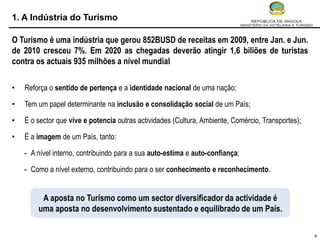 1. A Indústria do Turismo

O Turismo é uma indústria que gerou 852BUSD de receitas em 2009, entre Jan. e Jun.
de 2010 cresceu 7%. Em 2020 as chegadas deverão atingir 1,6 biliões de turistas
contra os actuais 935 milhões a nível mundial

•   Reforça o sentido de pertença e a identidade nacional de uma nação;

•   Tem um papel determinante na inclusão e consolidação social de um País;

•   É o sector que vive e potencia outras actividades (Cultura, Ambiente, Comércio, Transportes);

•   É a imagem de um País, tanto:

    - A nível interno, contribuindo para a sua auto-estima e auto-confiança;

    - Como a nível externo, contribuindo para o ser conhecimento e reconhecimento.


         A aposta no Turismo como um sector diversificador da actividade é
        uma aposta no desenvolvimento sustentado e equilibrado de um País.

                                                                                                    4
 