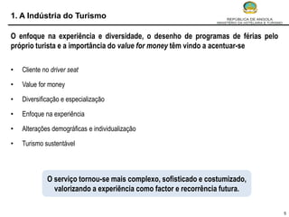 1. A Indústria do Turismo

O enfoque na experiência e diversidade, o desenho de programas de férias pelo
próprio turista e a importância do value for money têm vindo a acentuar-se

•   Cliente no driver seat

•   Value for money

•   Diversificação e especialização

•   Enfoque na experiência

•   Alterações demográficas e individualização

•   Turismo sustentável



             O serviço tornou-se mais complexo, sofisticado e costumizado,
               valorizando a experiência como factor e recorrência futura.

                                                                                5
 