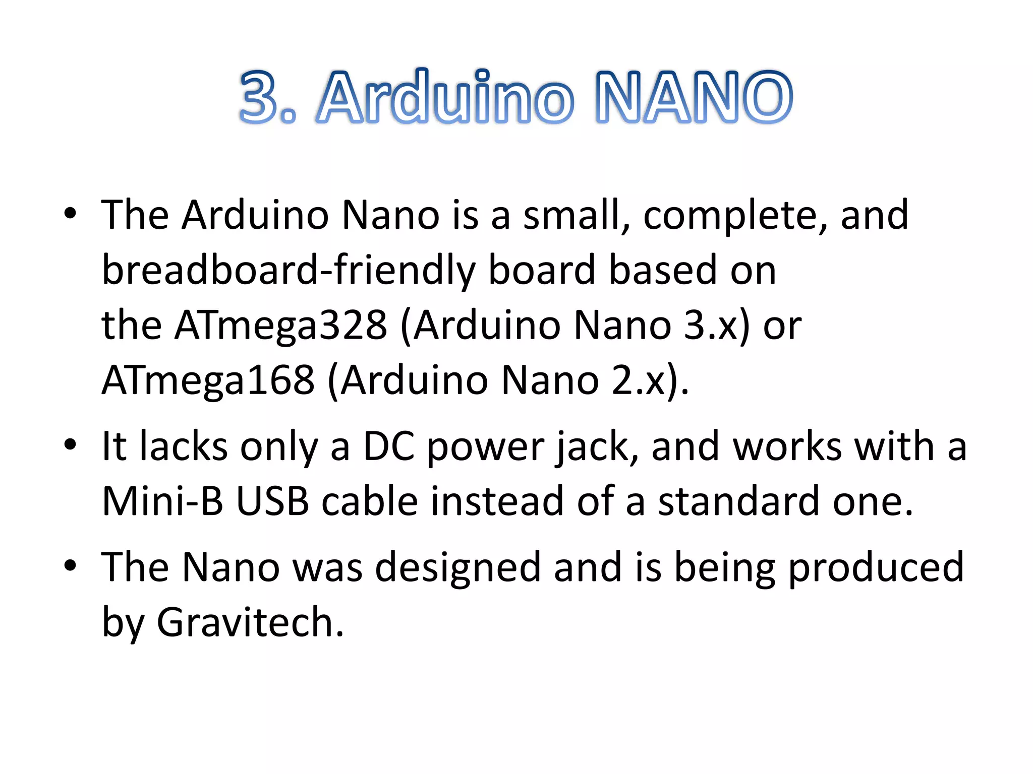 • The Arduino Nano is a small, complete, and
breadboard-friendly board based on
the ATmega328 (Arduino Nano 3.x) or
ATmega168 (Arduino Nano 2.x).
• It lacks only a DC power jack, and works with a
Mini-B USB cable instead of a standard one.
• The Nano was designed and is being produced
by Gravitech.
 