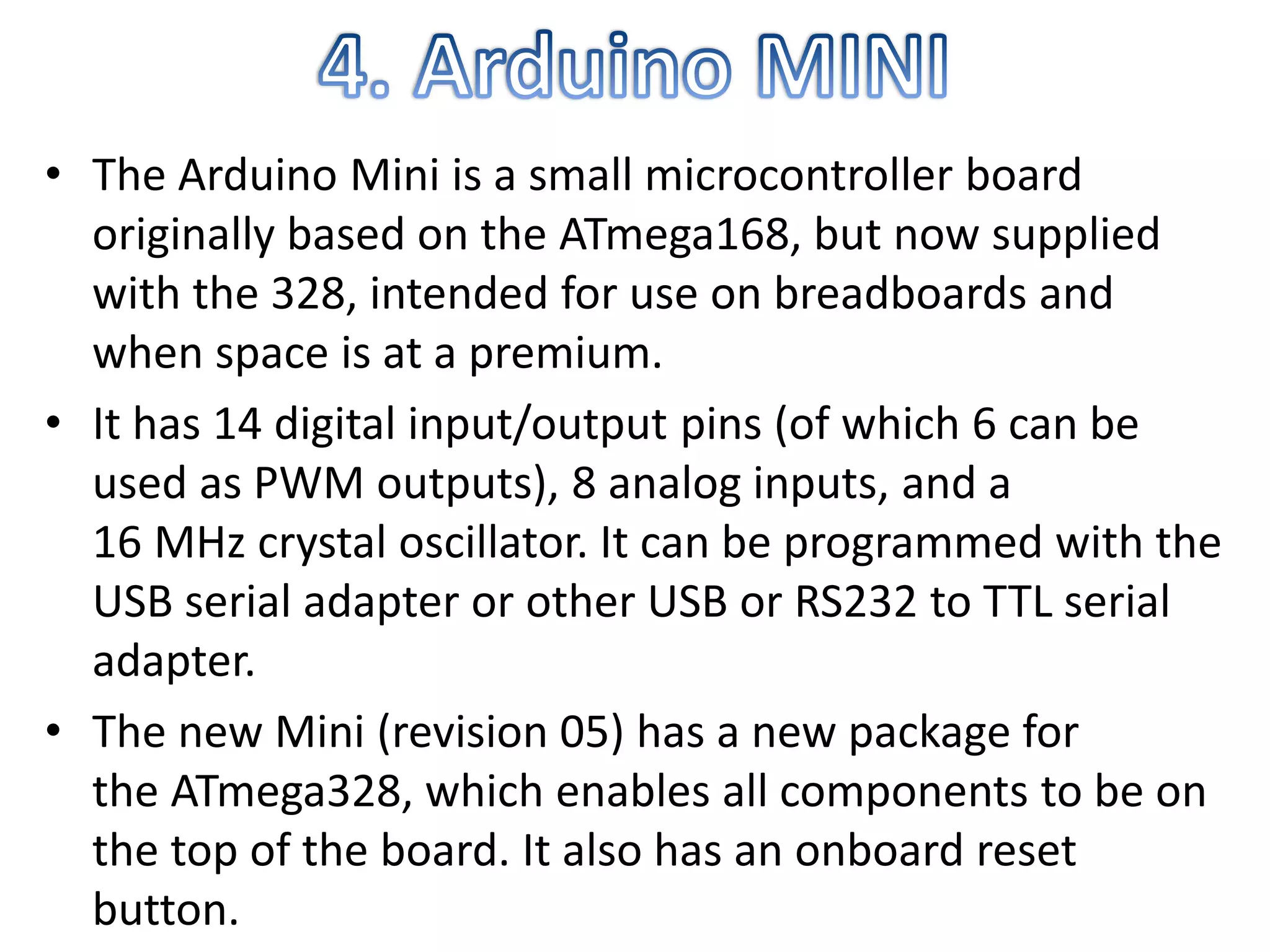 • The Arduino Mini is a small microcontroller board
originally based on the ATmega168, but now supplied
with the 328, intended for use on breadboards and
when space is at a premium.
• It has 14 digital input/output pins (of which 6 can be
used as PWM outputs), 8 analog inputs, and a
16 MHz crystal oscillator. It can be programmed with the
USB serial adapter or other USB or RS232 to TTL serial
adapter.
• The new Mini (revision 05) has a new package for
the ATmega328, which enables all components to be on
the top of the board. It also has an onboard reset
button.
 